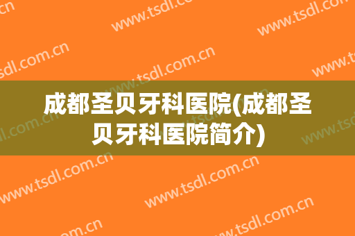 成都圣贝牙科医院(成都圣贝牙科医院简介)