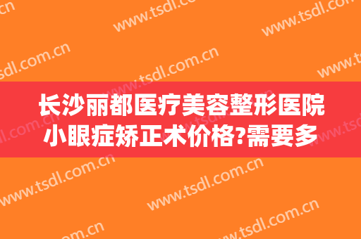 长沙丽都医疗美容整形医院小眼症矫正术价格?需要多久恢复?(长沙丽都整形美容医院优惠)
