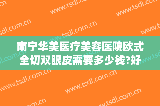 南宁华美医疗美容医院欧式全切双眼皮需要多少钱?好不好?(南宁华美整整形医院)