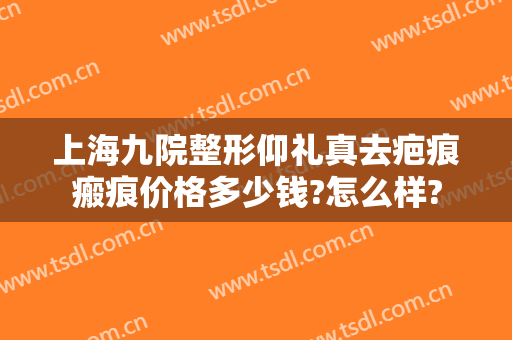 上海九院整形仰礼真去疤痕瘢痕价格多少钱?怎么样?