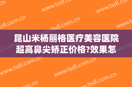 昆山米杨丽格医疗美容医院超高鼻尖矫正价格?效果怎么样?(昆山米扬丽格整形怎么样)
