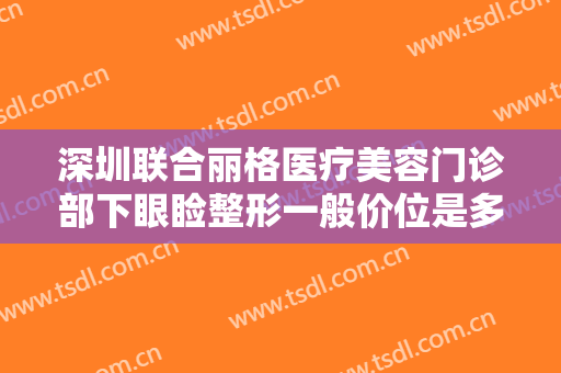 深圳联合丽格医疗美容门诊部下眼睑整形一般价位是多少钱?有哪些优势?