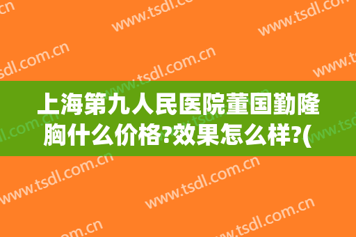 上海第九人民医院董国勤隆胸什么价格?效果怎么样?(上海第九人民医院隆胸专家)