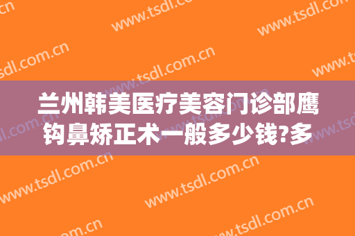 兰州韩美医疗美容门诊部鹰钩鼻矫正术一般多少钱?多长时间恢复?(韩美整形美容医院兰州)