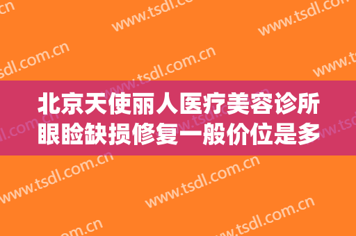 北京天使丽人医疗美容诊所眼睑缺损修复一般价位是多少?靠谱吗?(北京天赐丽人医疗美容诊所怎么样)