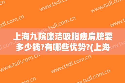 上海九院廉洁吸脂瘦肩膀要多少钱?有哪些优势?(上海九院手臂抽脂多少钱)