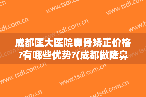 成都医大医院鼻骨矫正价格?有哪些优势?(成都做隆鼻很好的医院)