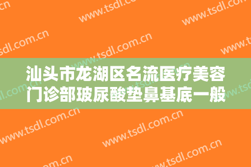 汕头市龙湖区名流医疗美容门诊部玻尿酸垫鼻基底一般多少钱?怎么样?