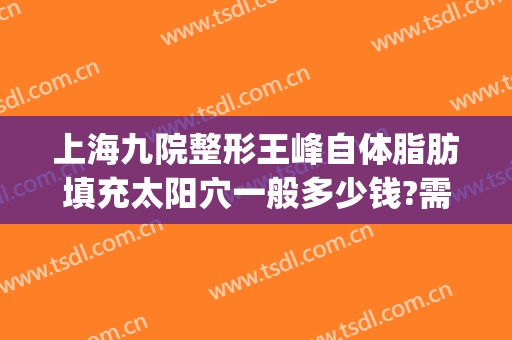 上海九院整形王峰自体脂肪填充太阳穴一般多少钱?需要多久恢复?(上海九院谢峰脂肪填充怎么样)
