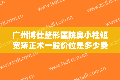广州博仕整形医院鼻小柱短宽矫正术一般价位是多少费用?怎么样?(广州博仕整形医院地址)