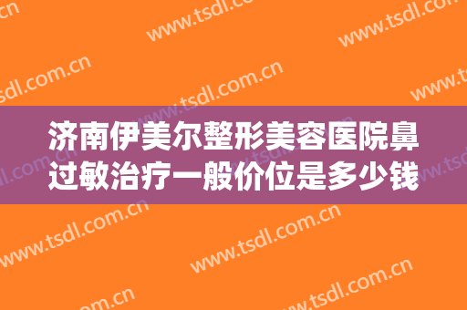 济南伊美尔整形美容医院鼻过敏治疗一般价位是多少钱?有哪些优势?(青岛伊美尔做鼻子多少钱)