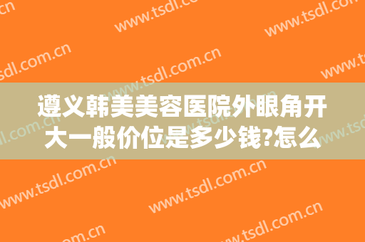 遵义韩美美容医院外眼角开大一般价位是多少钱?怎么样?(遵义韩美美容整形医院)