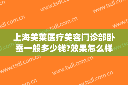 上海美莱医疗美容门诊部卧蚕一般多少钱?效果怎么样?(上海美莱医疗美容医院价格一览表)