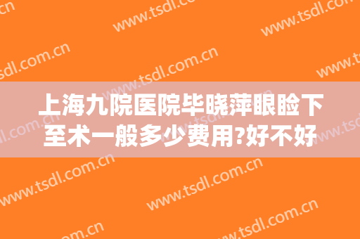 上海九院医院毕晓萍眼睑下至术一般多少费用?好不好?(上海九院做上眼睑下垂手术哪个医生做的好)