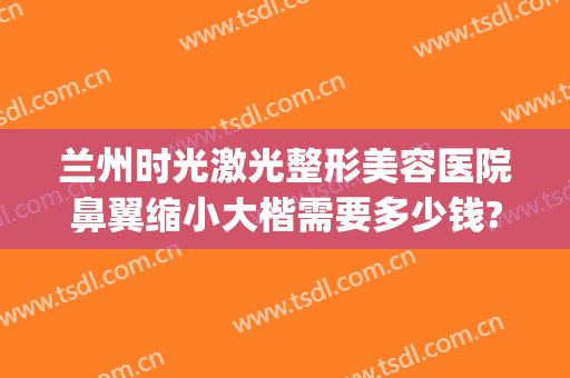 兰州时光激光整形美容医院鼻翼缩小大楷需要多少钱?贵不贵?(兰州鼻子整形要多少钱)