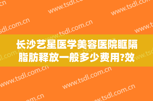 长沙艺星医学美容医院眶隔脂肪释放一般多少费用?效果怎么样?(长沙艺星医学美容医院价格表)