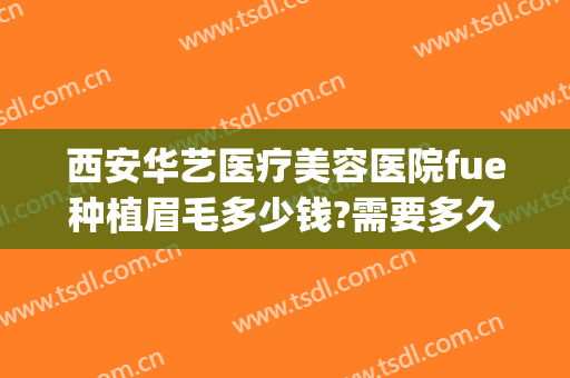 西安华艺医疗美容医院fue种植眉毛多少钱?需要多久恢复?(西安西京医院植发怎么样)