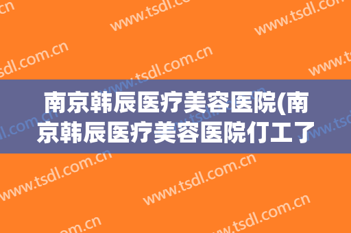 南京韩辰医疗美容医院(南京韩辰医疗美容医院仃工了吗?)