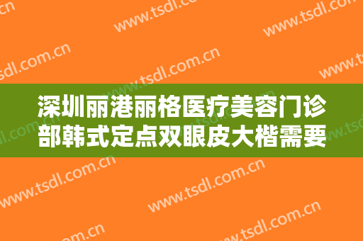 深圳丽港丽格医疗美容门诊部韩式定点双眼皮大楷需要多少钱?需要多久恢复?