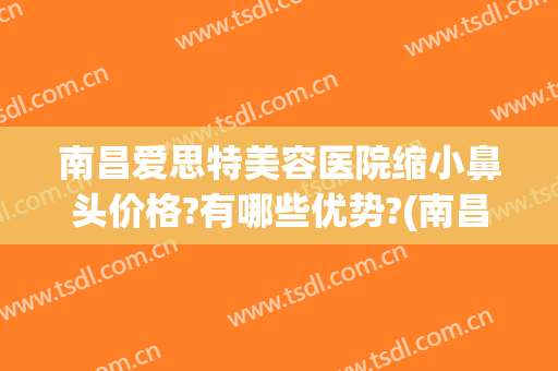 南昌爱思特美容医院缩小鼻头价格?有哪些优势?(南昌爱思特美容医院口碑)