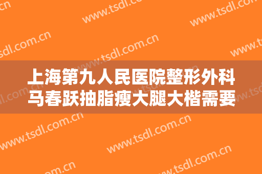 上海第九人民医院整形外科马春跃抽脂瘦大腿大楷需要多少费用?有哪些优势?