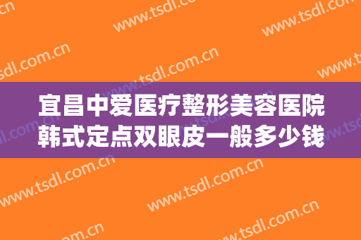 宜昌中爱医疗整形美容医院韩式定点双眼皮一般多少钱?效果怎么样?(宜昌割双眼皮多少钱)