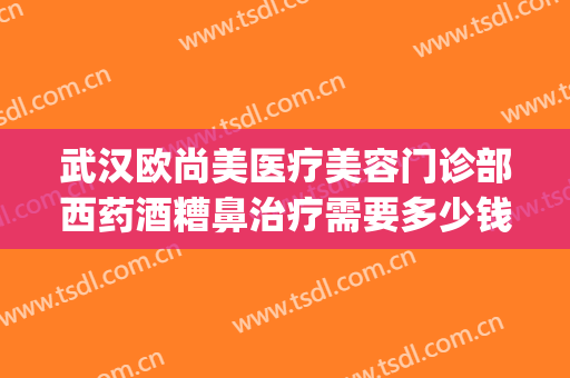 武汉欧尚美医疗美容门诊部西药酒糟鼻治疗需要多少钱?靠谱吗?(武汉欧尚美医疗美容在哪里)