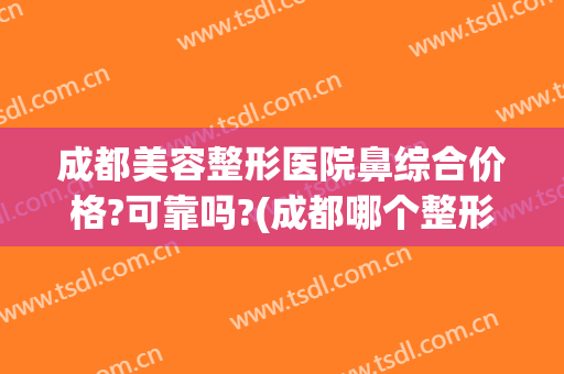成都美容整形医院鼻综合价格?可靠吗?(成都哪个整形医院做鼻子好)
