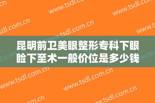 昆明前卫美眼整形专科下眼睑下至术一般价位是多少钱?需要多久恢复?