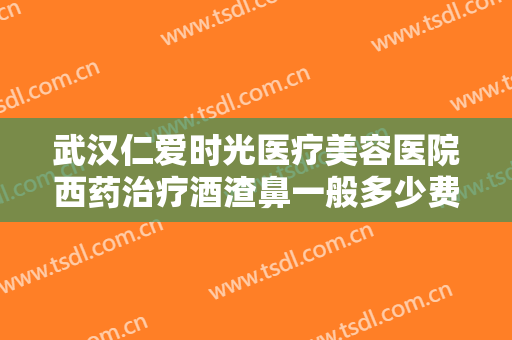 武汉仁爱时光医疗美容医院西药治疗酒渣鼻一般多少费用?怎么样?
