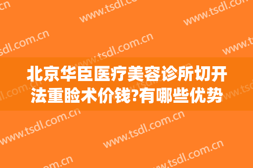北京华臣医疗美容诊所切开法重睑术价钱?有哪些优势?(韩式切开重睑术多少钱)