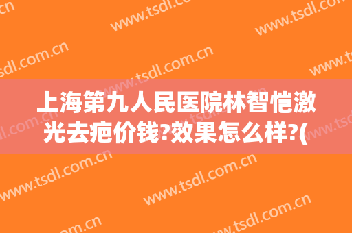 上海第九人民医院林智恺激光去疤价钱?效果怎么样?(上海第九人民医院激光祛疤价格)