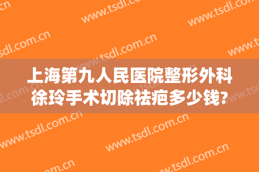 上海第九人民医院整形外科徐玲手术切除祛疤多少钱?多长时间恢复?(上海九院疤痕切除手术价格)