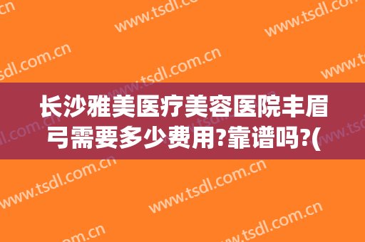 长沙雅美医疗美容医院丰眉弓需要多少费用?靠谱吗?(长沙做眉毛大概什么价位)