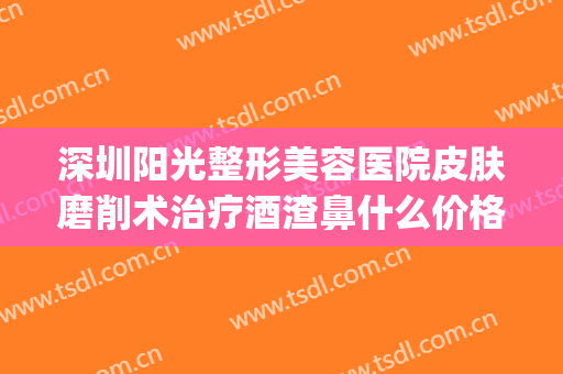 深圳阳光整形美容医院皮肤磨削术治疗酒渣鼻什么价格?有哪些优势?(激光治疗酒糟鼻价格)