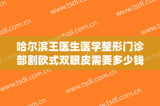 哈尔滨王医生医学整形门诊部割欧式双眼皮需要多少钱?靠谱吗?(哈尔滨王医生整形医院)