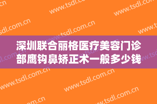 深圳联合丽格医疗美容门诊部鹰钩鼻矫正术一般多少钱?怎么样?(鹰钩鼻整形手术费用)