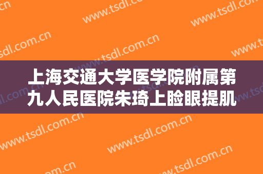 上海交通大学医学院附属第九人民医院朱琦上睑眼提肌要多少钱?有哪些优势?