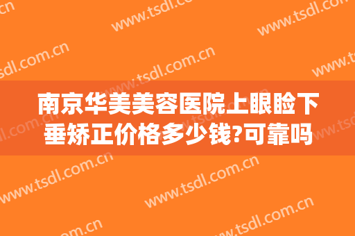 南京华美美容医院上眼睑下垂矫正价格多少钱?可靠吗?(南京上眼睑下垂矫正术哪个医院做的好)