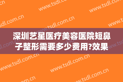 深圳艺星医疗美容医院短鼻子整形需要多少费用?效果怎么样?(艺星整形美容正规医院)