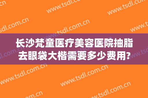 长沙梵童医疗美容医院抽脂去眼袋大楷需要多少费用?可靠吗?(长沙梵童整形)