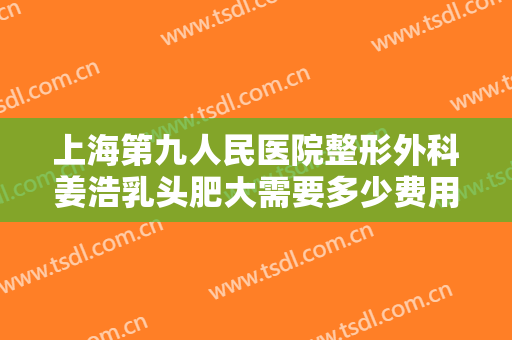 上海第九人民医院整形外科姜浩乳头肥大需要多少费用?有哪些优势?
