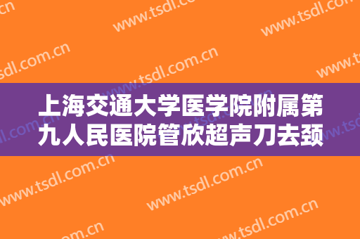 上海交通大学医学院附属第九人民医院管欣超声刀去颈纹多少钱?靠谱吗?