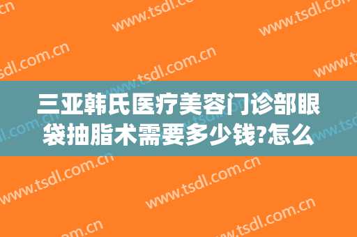 三亚韩氏医疗美容门诊部眼袋抽脂术需要多少钱?怎么样?(韩式割眼袋价格)