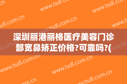 深圳丽港丽格医疗美容门诊部宽鼻矫正价格?可靠吗?(深圳丽格整形医院怎么样)