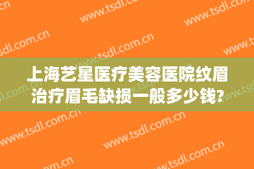 上海艺星医疗美容医院纹眉治疗眉毛缺损一般多少钱?怎么样?(艺星整形纹眉)