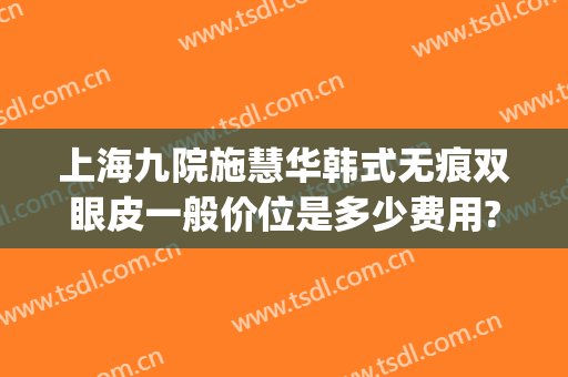 上海九院施慧华韩式无痕双眼皮一般价位是多少费用?靠谱吗?(上海割双眼皮九院收费)