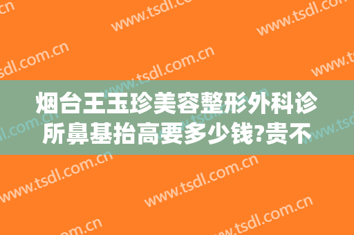 烟台王玉珍美容整形外科诊所鼻基抬高要多少钱?贵不贵?(烟台整形手术)