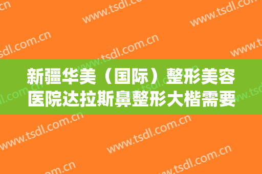 新疆华美（国际）整形美容医院达拉斯鼻整形大楷需要多少钱?怎么样?(达拉斯全鼻整形多少钱)