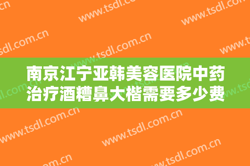 南京江宁亚韩美容医院中药治疗酒糟鼻大楷需要多少费用?多长时间恢复?